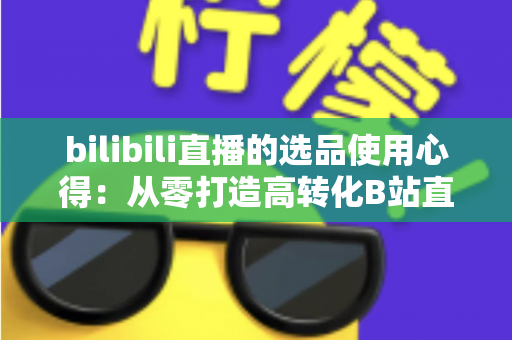 bilibili直播的选品使用心得:从零打造高转化B站直播间的实战选品指南 bilibili直播的选品使用心得:从零打造高转化B站直播间的实战选品指南