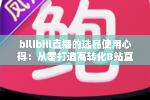 bilibili直播的选品使用心得:从零打造高转化B站直播间的实战选品指南 bilibili直播的选品使用心得:从零打造高转化B站直播间的实战选品指南
