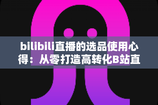 bilibili直播的选品使用心得：从零打造高转化B站直播间的实战选品指南