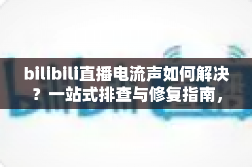 bilibili直播电流声如何解决？一站式排查与修复指南，让直播间音质瞬间提升