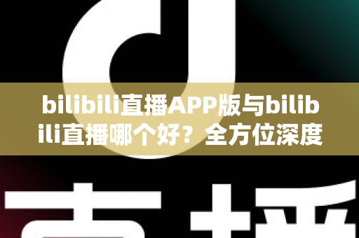 bilibili直播APP版与bilibili直播哪个好？全方位深度对比分析与最全选择指南