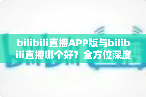bilibili直播APP版与bilibili直播哪个好？全方位深度对比分析与最全选择指南