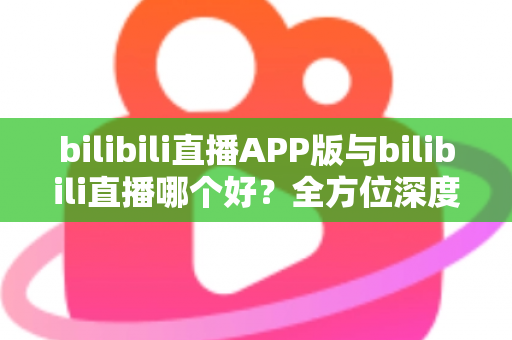 bilibili直播APP版与bilibili直播哪个好？全方位深度对比分析与最全选择指南