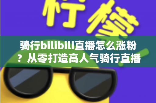 骑行bilibili直播怎么涨粉？从零打造高人气骑行直播间的实战指南