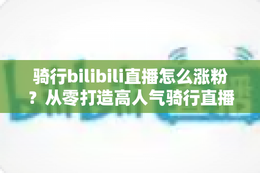 骑行bilibili直播怎么涨粉？从零打造高人气骑行直播间的实战指南