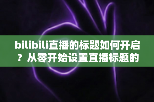 bilibili直播的标题如何开启？从零开始设置直播标题的完整实用指南