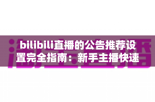 bilibili直播的公告推荐设置完全指南：新手主播快速提升直播间人气与曝光的实用宝典