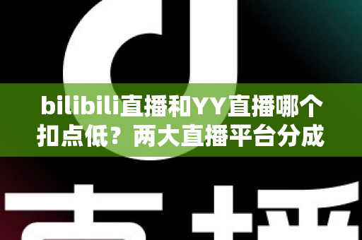 bilibili直播和YY直播哪个扣点低？两大直播平台分成比例全面对比，主播选平台涨收入必看指南