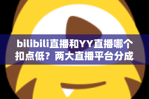 bilibili直播和YY直播哪个扣点低？两大直播平台分成比例全面对比，主播选平台涨收入必看指南
