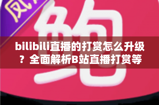 bilibili直播的打赏怎么升级？全面解析B站直播打赏等级提升方法与进阶攻略