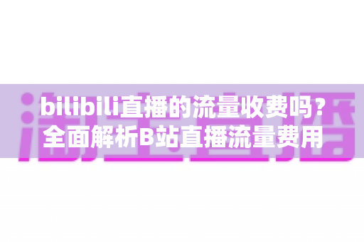 bilibili直播的流量收费吗？全面解析B站直播流量费用真相与实用省钱技巧