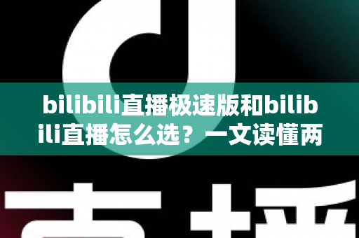 bilibili直播极速版和bilibili直播怎么选？一文读懂两款应用的核心差异与最佳选择方案