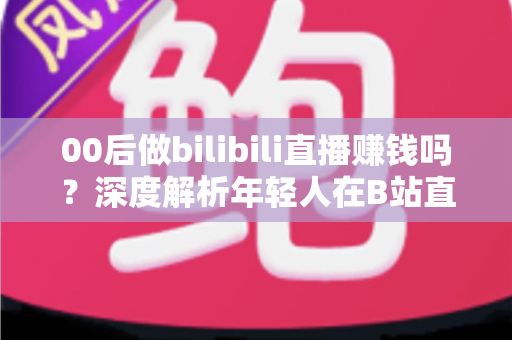 00后做bilibili直播赚钱吗？深度解析年轻人在B站直播的真实收入与变现全攻略
