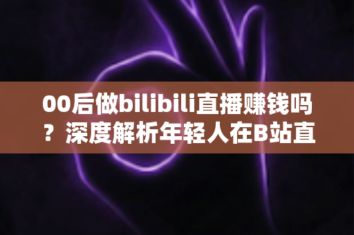 00后做bilibili直播赚钱吗？深度解析年轻人在B站直播的真实收入与变现全攻略