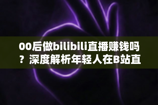 00后做bilibili直播赚钱吗？深度解析年轻人在B站直播的真实收入与变现全攻略
