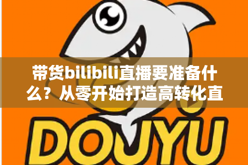 带货bilibili直播要准备什么？从零开始打造高转化直播间的完整攻略