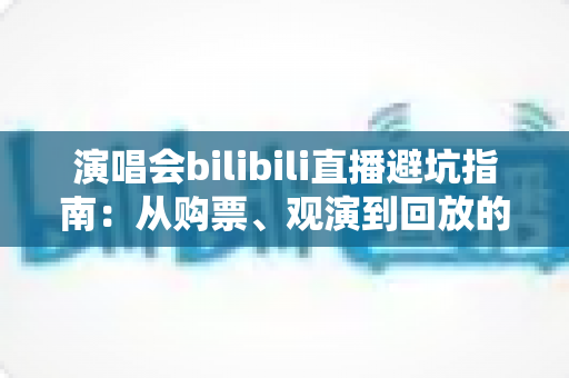 演唱会bilibili直播避坑指南:从购票、观演到回放的全流程防雷手册 演唱会bilibili直播避坑指南:从购票、观演到回放的全流程防雷手册