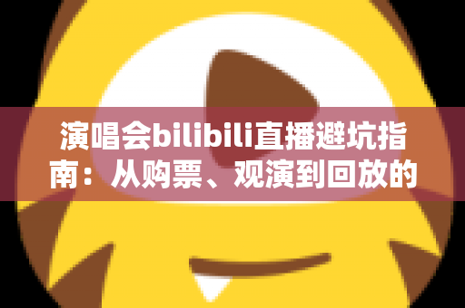 演唱会bilibili直播避坑指南:从购票、观演到回放的全流程防雷手册 演唱会bilibili直播避坑指南:从购票、观演到回放的全流程防雷手册