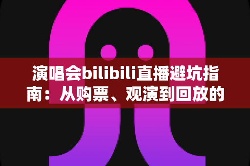 演唱会bilibili直播避坑指南：从购票、观演到回放的全流程防雷手册