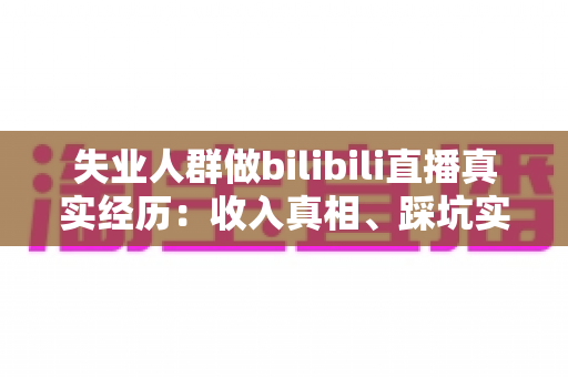 失业人群做bilibili直播真实经历：收入真相、踩坑实录与转机全解析