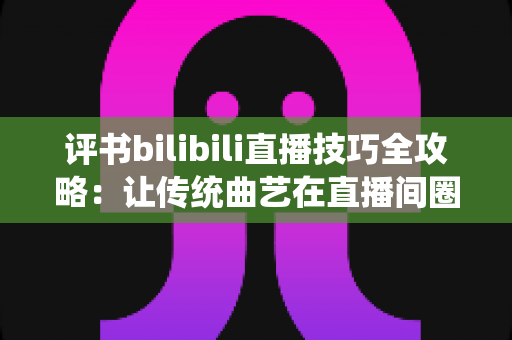 评书bilibili直播技巧全攻略:让传统曲艺在直播间圈粉无数的实战秘籍 评书bilibili直播技巧全攻略:让传统曲艺在直播间圈粉无数的实战秘籍
