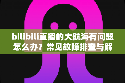 bilibili直播的大航海有问题怎么办?常见故障排查与解决方法全攻略 bilibili直播的大航海有问题怎么办?常见故障排查与解决方法全攻略