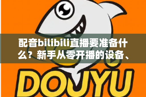 配音bilibili直播要准备什么？新手从零开播的设备、软件与内容全攻略