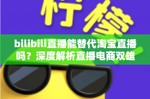 bilibili直播能替代淘宝直播吗？深度解析直播电商双雄格局与未来走向