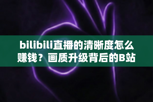 bilibili直播的清晰度怎么赚钱？画质升级背后的B站直播变现全攻略