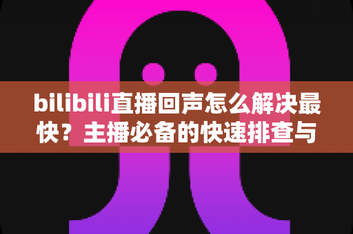 bilibili直播回声怎么解决最快?主播必备的快速排查与修复全指南 bilibili直播回声怎么解决最快?主播必备的快速排查与修复全指南