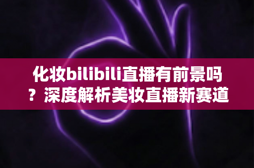 化妆bilibili直播有前景吗？深度解析美妆直播新赛道的机遇与挑战