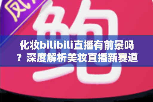 化妆bilibili直播有前景吗？深度解析美妆直播新赛道的机遇与挑战
