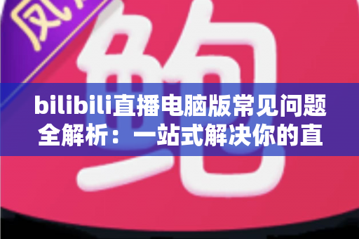bilibili直播电脑版常见问题全解析：一站式解决你的直播困扰