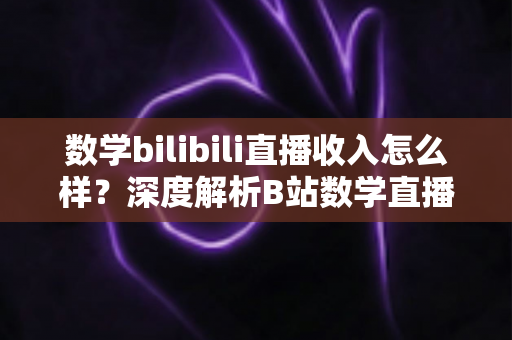 数学bilibili直播收入怎么样？深度解析B站数学直播的赚钱潜力与变现路径