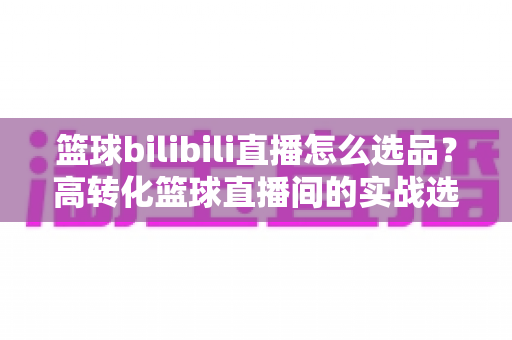 篮球bilibili直播怎么选品？高转化篮球直播间的实战选品全攻略