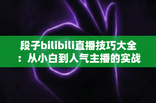 段子bilibili直播技巧大全：从小白到人气主播的实战进阶指南