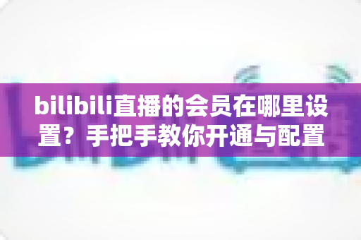 bilibili直播的会员在哪里设置?手把手教你开通与配置B站直播大航海会员功能全攻略 bilibili直播的会员在哪里设置?手把手教你开通与配置B站直播大航海会员功能全攻略
