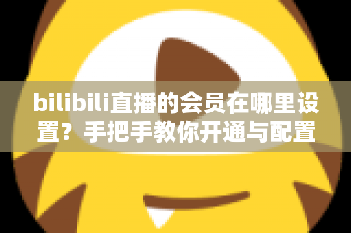 bilibili直播的会员在哪里设置?手把手教你开通与配置B站直播大航海会员功能全攻略 bilibili直播的会员在哪里设置?手把手教你开通与配置B站直播大航海会员功能全攻略