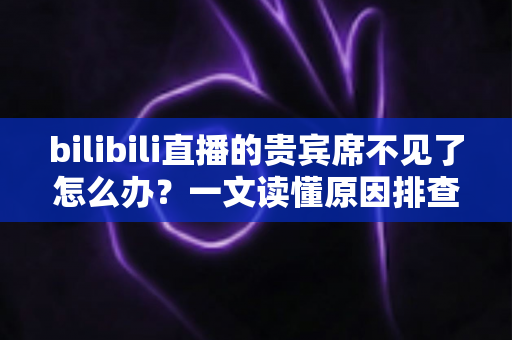 bilibili直播的贵宾席不见了怎么办？一文读懂原因排查与快速恢复全攻略