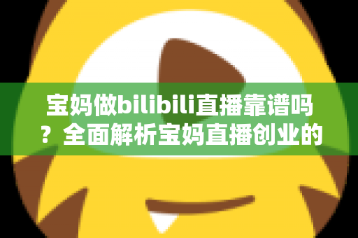 宝妈做bilibili直播靠谱吗？全面解析宝妈直播创业的真实收益、门槛与避坑指南