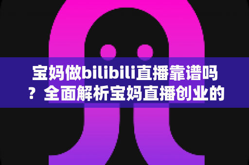 宝妈做bilibili直播靠谱吗？全面解析宝妈直播创业的真实收益、门槛与避坑指南