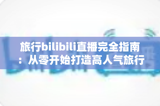 旅行bilibili直播完全指南:从零开始打造高人气旅行直播间的实战秘籍 旅行bilibili直播完全指南:从零开始打造高人气旅行直播间的实战秘籍