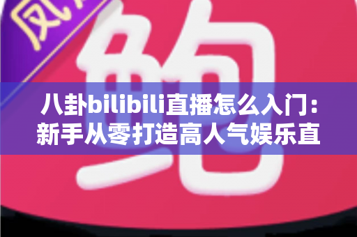 八卦bilibili直播怎么入门：新手从零打造高人气娱乐直播间的完整指南