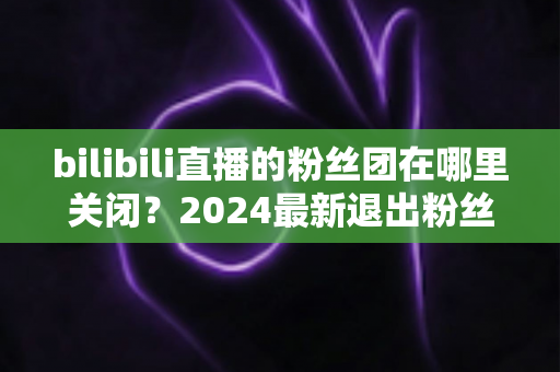 bilibili直播的粉丝团在哪里关闭？2024最新退出粉丝团图文步骤全解析