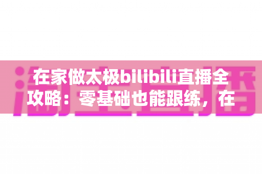 在家做太极bilibili直播全攻略：零基础也能跟练，在家练出健康好体态
