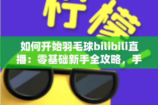 如何开始羽毛球bilibili直播：零基础新手全攻略，手把手教你快速开播涨粉