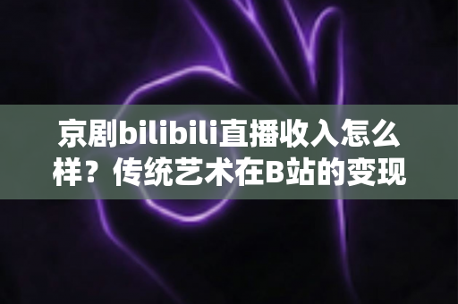 京剧bilibili直播收入怎么样？传统艺术在B站的变现现状与前景全解析
