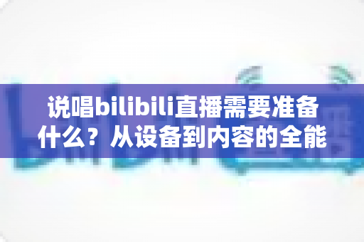说唱bilibili直播需要准备什么？从设备到内容的全能开播攻略
