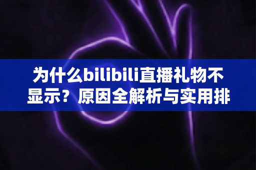 为什么bilibili直播礼物不显示？原因全解析与实用排查方案一网打尽