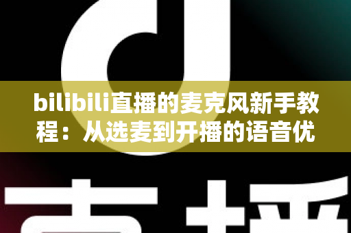 bilibili直播的麦克风新手教程：从选麦到开播的语音优化完全指南